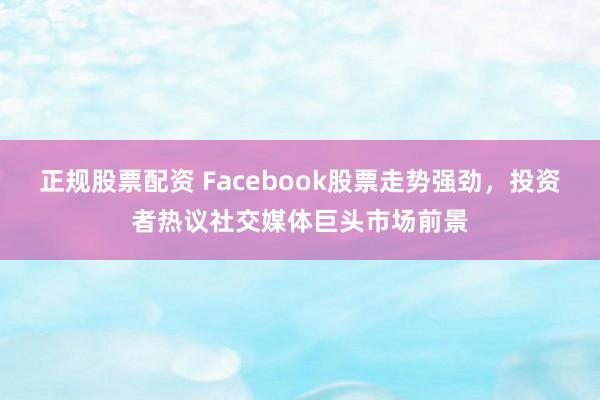 正规股票配资 Facebook股票走势强劲，投资者热议社交媒体巨头市场前景