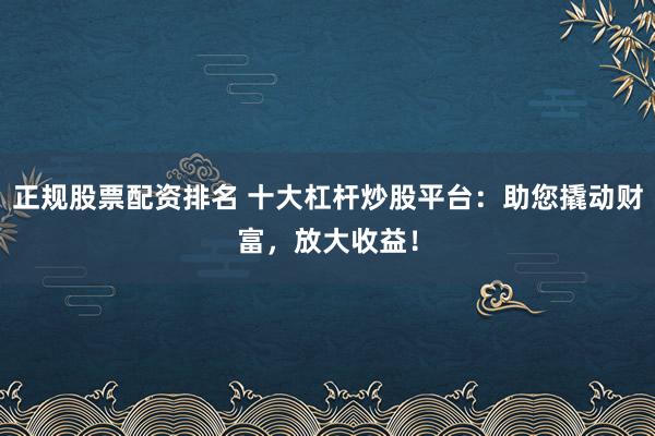 正规股票配资排名 十大杠杆炒股平台：助您撬动财富，放大收益！
