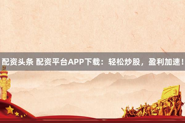 配资头条 配资平台APP下载：轻松炒股，盈利加速！