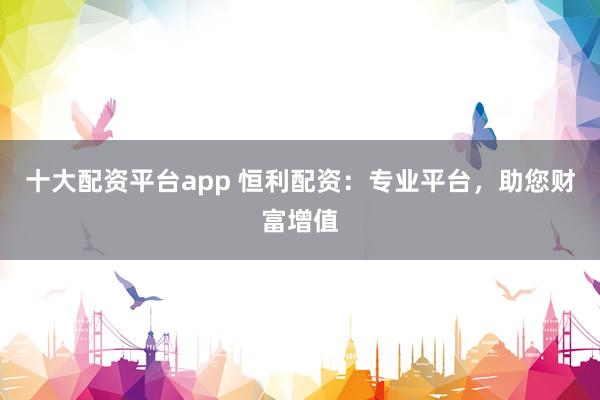 十大配资平台app 恒利配资：专业平台，助您财富增值