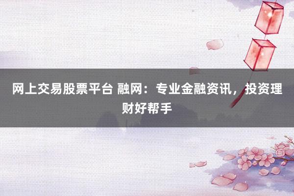 网上交易股票平台 融网：专业金融资讯，投资理财好帮手