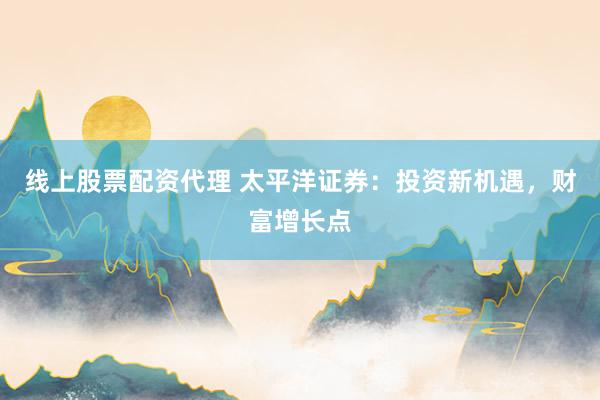 线上股票配资代理 太平洋证券：投资新机遇，财富增长点