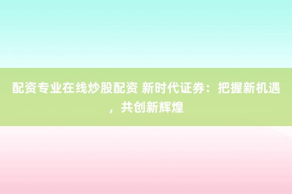配资专业在线炒股配资 新时代证券：把握新机遇，共创新辉煌