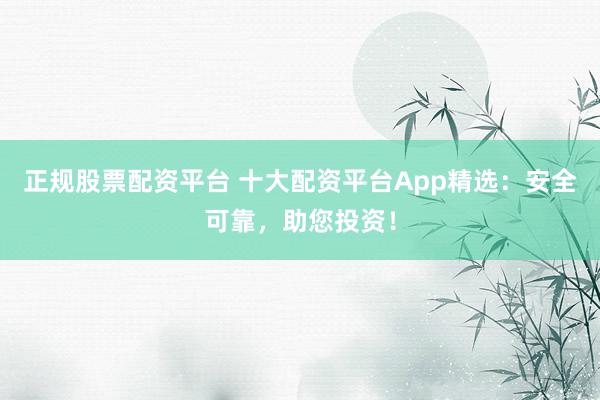正规股票配资平台 十大配资平台App精选：安全可靠，助您投资！