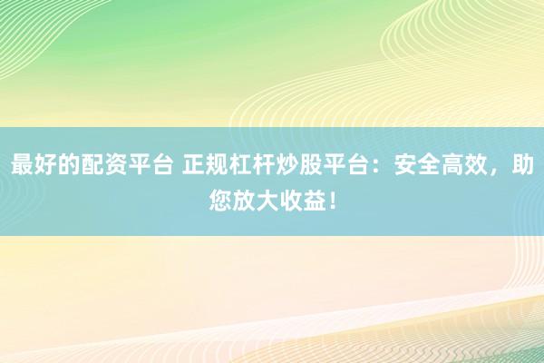 最好的配资平台 正规杠杆炒股平台：安全高效，助您放大收益！