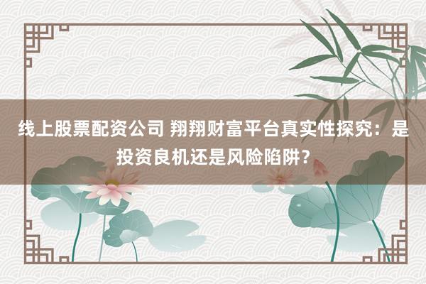线上股票配资公司 翔翔财富平台真实性探究：是投资良机还是风险陷阱？
