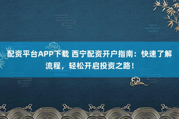 配资平台APP下载 西宁配资开户指南：快速了解流程，轻松开启投资之路！