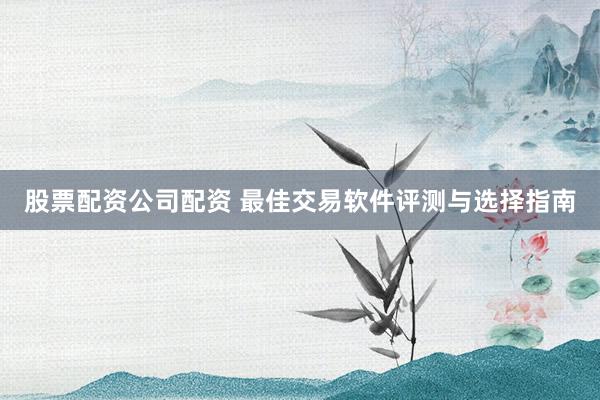 股票配资公司配资 最佳交易软件评测与选择指南
