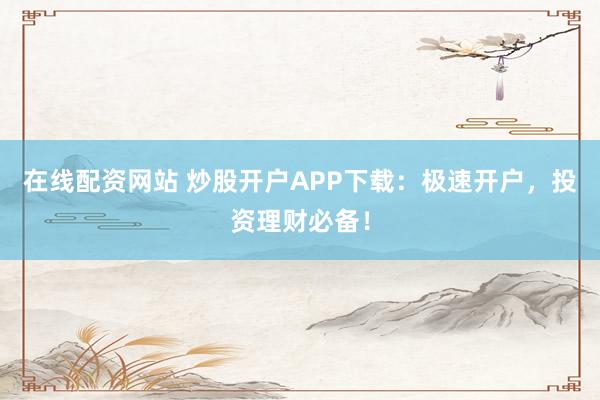 在线配资网站 炒股开户APP下载：极速开户，投资理财必备！