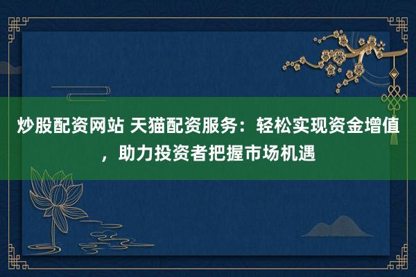 炒股配资网站 天猫配资服务：轻松实现资金增值，助力投资者把握市场机遇