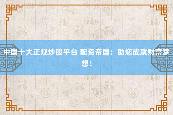 中国十大正规炒股平台 配资帝国：助您成就财富梦想！