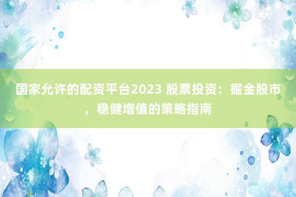 国家允许的配资平台2023 股票投资：掘金股市，稳健增值的策略指南
