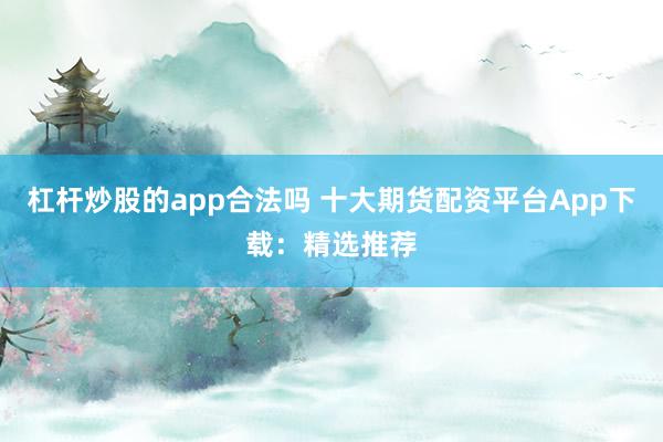 杠杆炒股的app合法吗 十大期货配资平台App下载：精选推荐