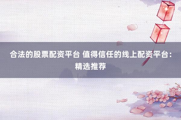 合法的股票配资平台 值得信任的线上配资平台：精选推荐