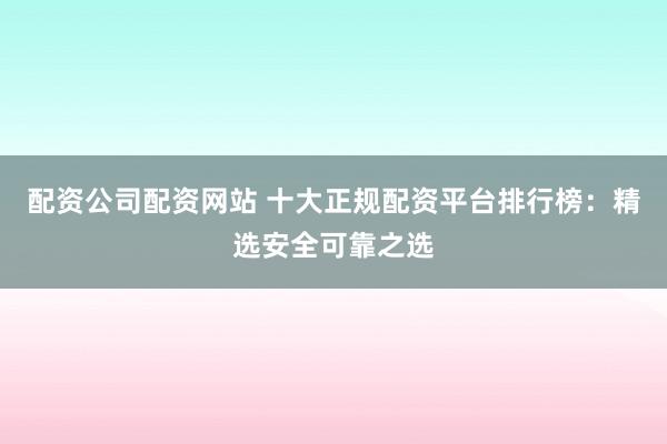 配资公司配资网站 十大正规配资平台排行榜：精选安全可靠之选