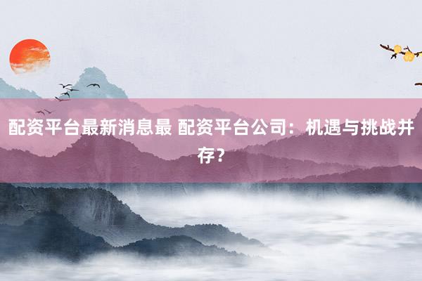 配资平台最新消息最 配资平台公司：机遇与挑战并存？