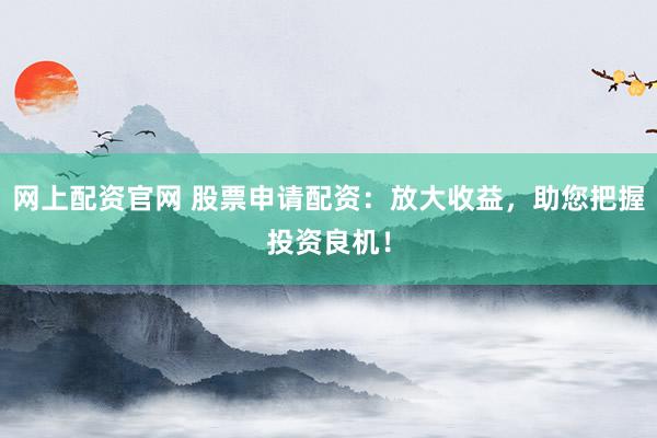 网上配资官网 股票申请配资：放大收益，助您把握投资良机！