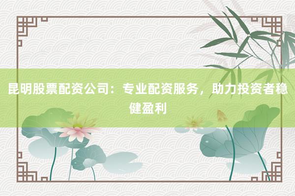 昆明股票配资公司：专业配资服务，助力投资者稳健盈利