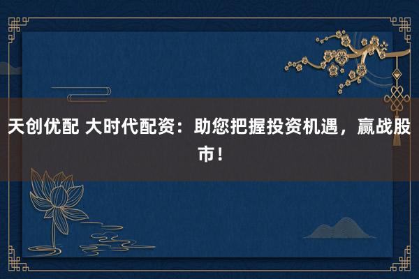 天创优配 大时代配资：助您把握投资机遇，赢战股市！