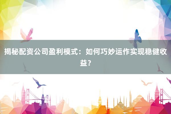 揭秘配资公司盈利模式：如何巧妙运作实现稳健收益？