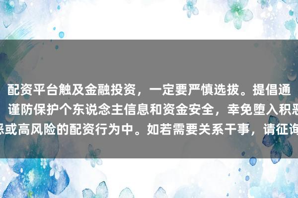 配资平台触及金融投资，一定要严慎选拔。提倡通过正规渠说念查找信息，谨防保护个东说念主信息和资金安全，幸免堕入积恶或高风险的配资行为中。如若需要关系干事，请征询专科的金融参谋人或机构。