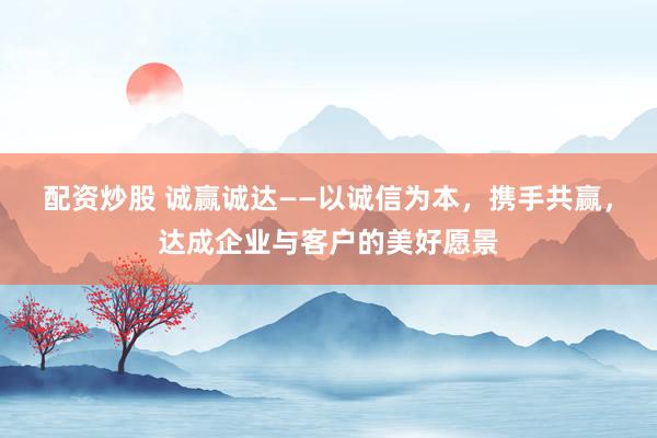 配资炒股 诚赢诚达——以诚信为本，携手共赢，达成企业与客户的美好愿景