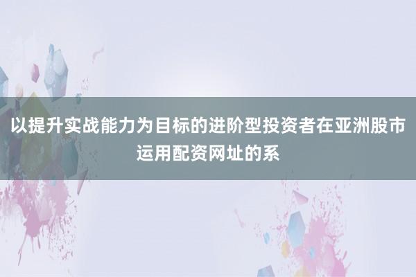 以提升实战能力为目标的进阶型投资者在亚洲股市运用配资网址的系