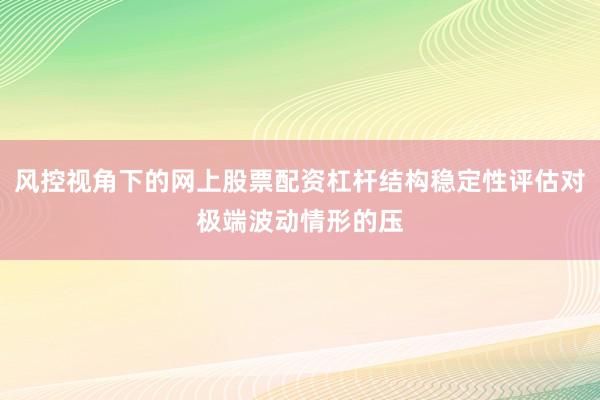 风控视角下的网上股票配资杠杆结构稳定性评估对极端波动情形的压