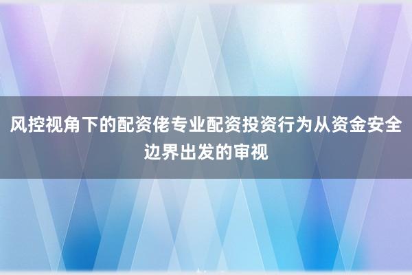 风控视角下的配资佬专业配资投资行为从资金安全边界出发的审视