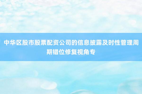中华区股市股票配资公司的信息披露及时性管理周期错位修复视角专