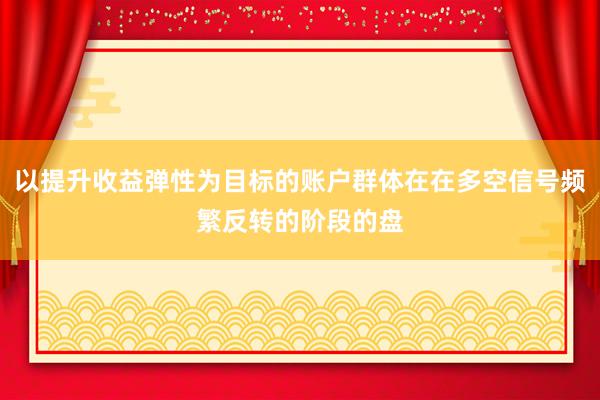 以提升收益弹性为目标的账户群体在在多空信号频繁反转的阶段的盘