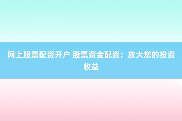 网上股票配资开户 股票资金配资：放大您的投资收益
